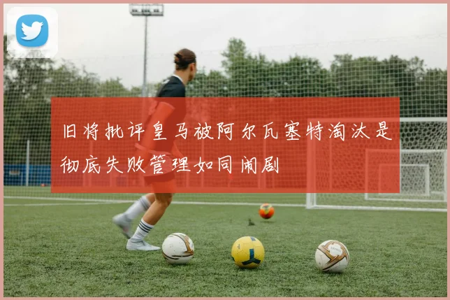 旧将批评皇马被阿尔瓦塞特淘汰是彻底失败管理如同闹剧