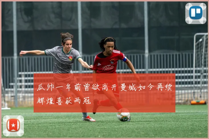 瓜帅一年前曾欲离开曼城如今再续辉煌喜获两冠