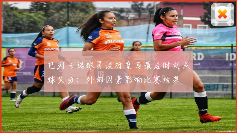 巴列卡诺球员谈对皇马最后时刻点球失分：外部因素影响比赛结果