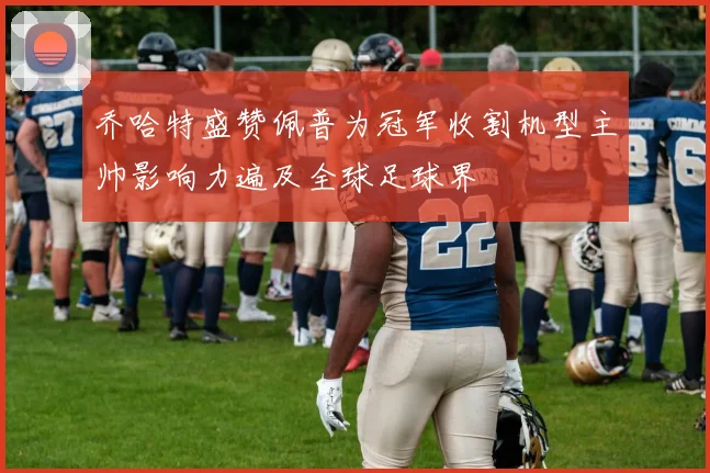 乔哈特盛赞佩普为冠军收割机型主帅影响力遍及全球足球界