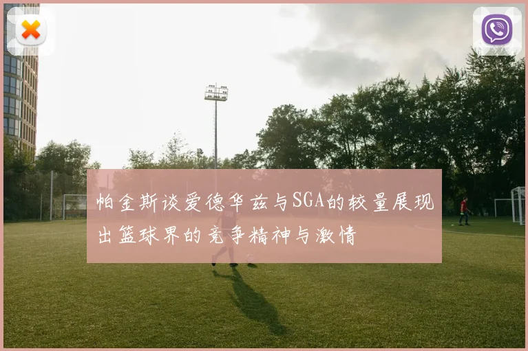 帕金斯谈爱德华兹与SGA的较量展现出篮球界的竞争精神与激情