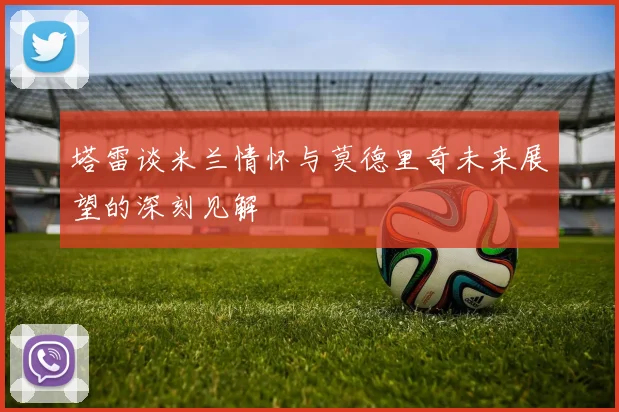 塔雷谈米兰情怀与莫德里奇未来展望的深刻见解