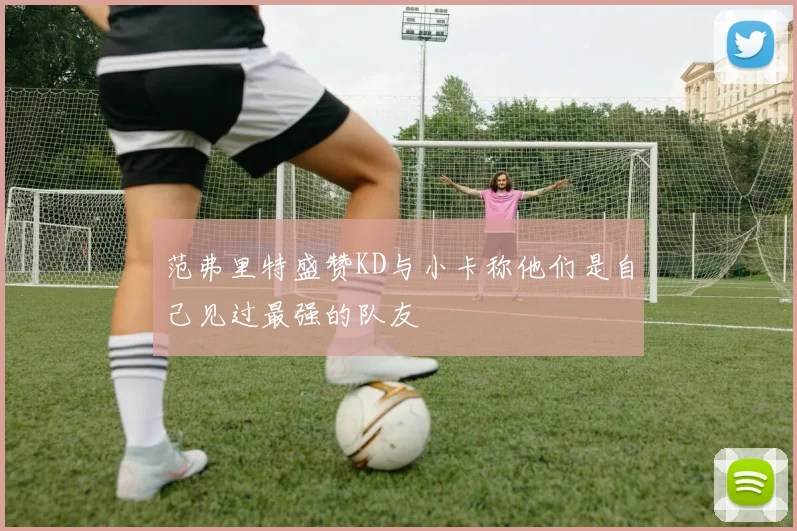 范弗里特盛赞KD与小卡称他们是自己见过最强的队友