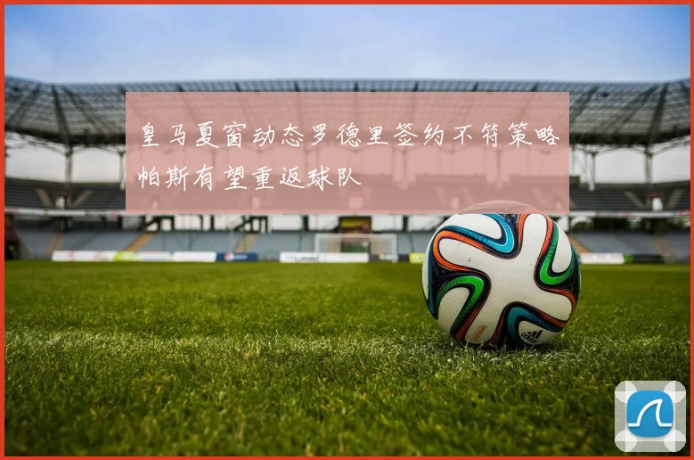 皇马夏窗动态罗德里签约不符策略帕斯有望重返球队