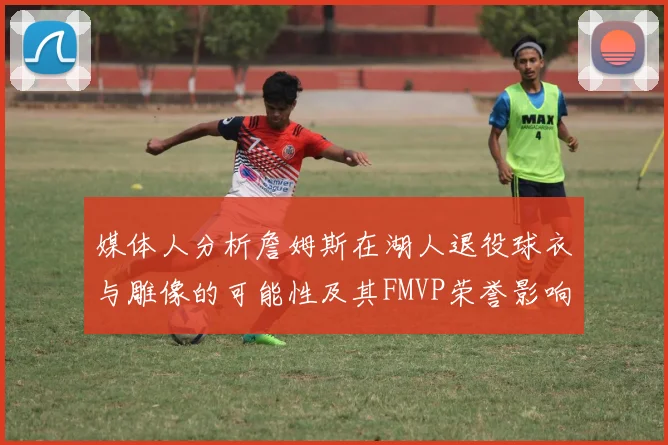 媒体人分析詹姆斯在湖人退役球衣与雕像的可能性及其FMVP荣誉影响