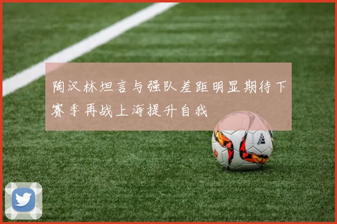 陶汉林坦言与强队差距明显期待下赛季再战上海提升自我