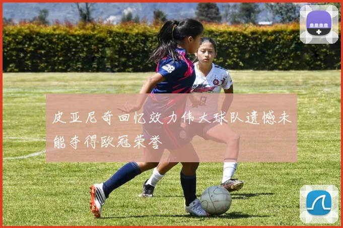 皮亚尼奇回忆效力伟大球队遗憾未能夺得欧冠荣誉