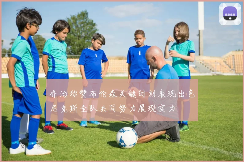 乔治称赞布伦森关键时刻表现出色尼克斯全队共同努力展现实力