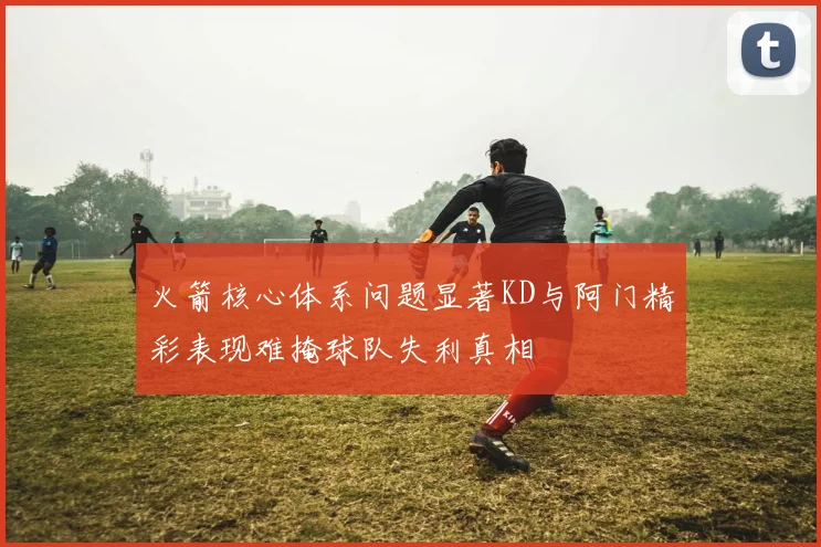 火箭核心体系问题显著KD与阿门精彩表现难掩球队失利真相