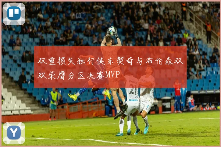 双重损失独行侠东契奇与布伦森双双荣膺分区决赛MVP