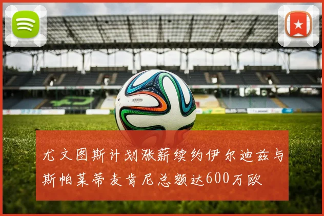尤文图斯计划涨薪续约伊尔迪兹与斯帕莱蒂麦肯尼总额达600万欧
