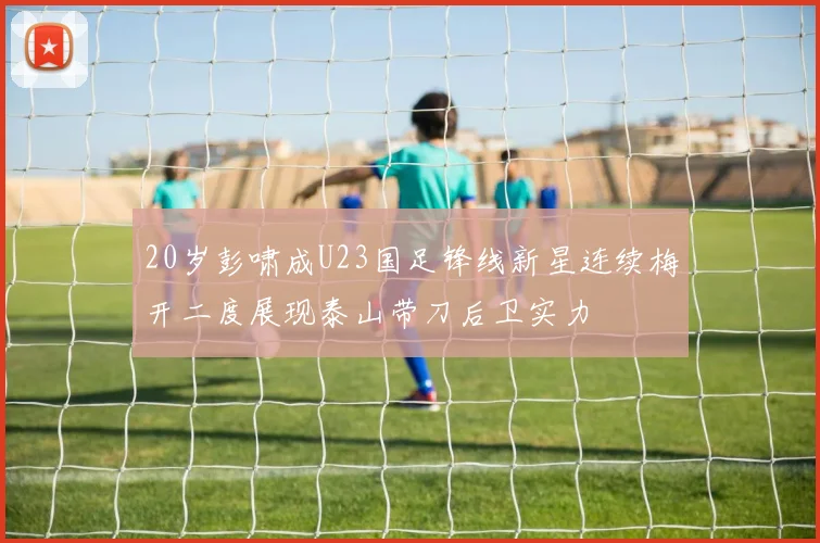 20岁彭啸成U23国足锋线新星连续梅开二度展现泰山带刀后卫实力