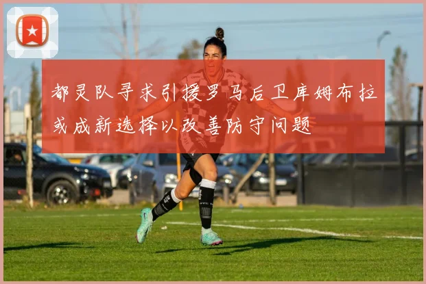 都灵队寻求引援罗马后卫库姆布拉或成新选择以改善防守问题