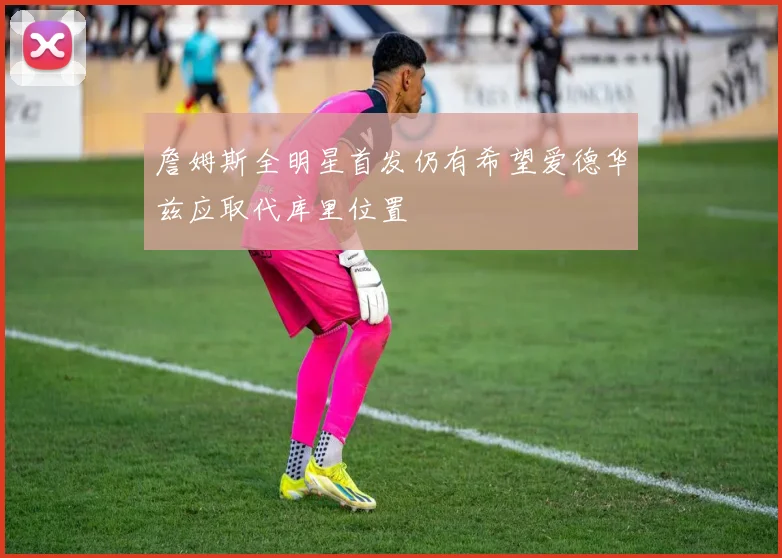 詹姆斯全明星首发仍有希望爱德华兹应取代库里位置