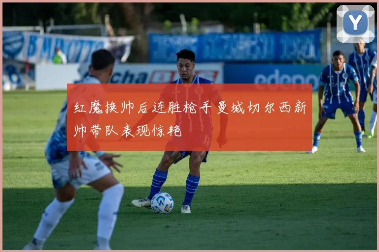 红魔换帅后连胜枪手曼城切尔西新帅带队表现惊艳
