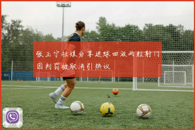 张玉宁社媒分享进球回放两粒射门因判罚被取消引热议
