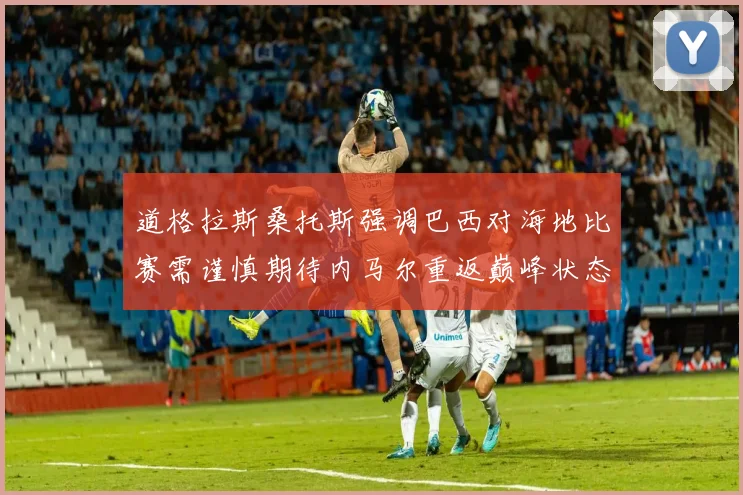道格拉斯桑托斯强调巴西对海地比赛需谨慎期待内马尔重返巅峰状态