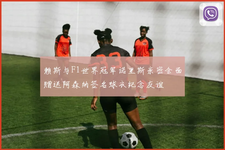 赖斯与F1世界冠军诺里斯亲密会面赠送阿森纳签名球衣纪念友谊