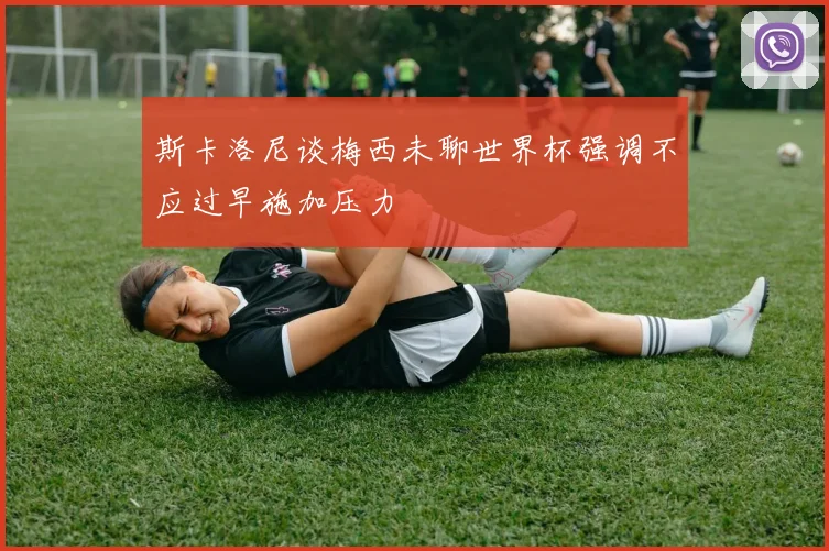 斯卡洛尼谈梅西未聊世界杯强调不应过早施加压力